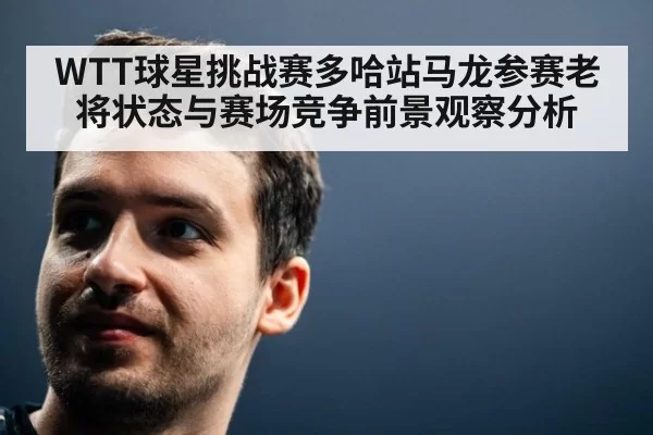 WTT球星挑战赛多哈站马龙参赛老将状态与赛场竞争前景观察分析